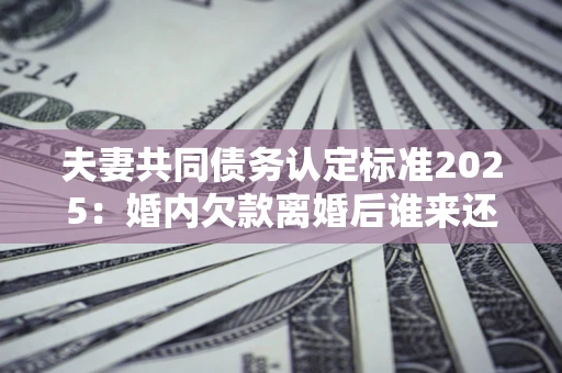 北京夫妻共同债务认定标准2025:婚内欠款离婚后谁来还? 北京夫妻共同债务认定标准2025:婚内欠款离婚后谁来还?